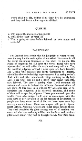 B U I L D I N G O F Z I O N 66:15-24
worm shall not die, neither shall their fire be quenched;
and they shall be an abhorring unto all flesh.
QUERIES
a. Why repeat the message of judgment?
b. What is the "sign" of verse 19?
c. Who is going to come before Jehovah on new moon and
sabbath?
PARAPHRASE
Yes, Jehovah must come with His judgment of wrath to pre-
pare the way for the redemption of mankind. He comes in all
the awful consuming fierceness of fire when He judges. His
sword of judgment will fall upon the world. Those who have
rejected the Lord will suffer His wrath and many will die. Yes,
the manifest judgment of God is near upon all, both Israelite
and Gentile who dedicate and purify themselves to idolatry,
who follow those who indulge in perverseness like eating swine's
flesh, mice and other abominable things contrary to My holy
Law. I see what they do and I know their secret thoughts,
says Jehovah. The time is coming when I will summon all
nations and races to behold the ultimate demonstrations of
My glory. At this time, men will see My awesome sign of re-
demption and judgment in its historical certainty, and some
of them will escape the judgment I have pronounced upon the
world. Those who escape I will send as messengers with the
good news of My salvation to the far reaches of civilization to
people who have never heard of Me and have never seen My
sovereign omnipotence. These messengers will go to Spain,
North Africa, Armenia, Greece and other lands beyond these.
They shall proclaim My glory among men of all nations and
races. All who hear and obey will become brethren and precious
gifts to My honor. They will be brought to My New Zion from
50.5
 