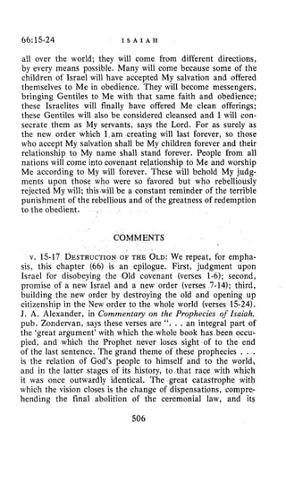 66~15-24 I S A I A H
all over the world; they will come from different directions,
by every means possible. Many will come because some of the
children of Israel will have accepted My salvation and offered
themselves to Me in obedience. They will become messengers,
bringing Gentiles to Me with that same faith and obedience;
these Israelites will finally have offered Me clean offerings;
these Gentiles will also be considered cleansed and I will con-
secrate them as My servants, says the Lord. For as surely as
the new order which I am creating will last forever, so those
who accept My salvation shall be My children forever and their
relationship to My name shall stand forever. People from all
nations will come into covenant relationship to Me and worship
Me according to My will forever. These will behold My judg-
ments upon those who were so favored but who rebelliously
rejected My will; this-will be a constant reminder of the terrible
punishment of the rebellious and of the greatness of redemption
to the obedient.
COMMENTS
v. 15-17 DESTRUCTIONOF THE OLD:We repeat, for empha-
sis, this chapter (66) is an epilogue. First, judgment upon
Israel for disobeying the Old covenant (verses 1-6); second,
promise of a new Israel and a new order (verses 7-14); third,
building the new order by destroying the old and opening up
citizenship in the New order to the whole world (verses 15-24).
J. A. Alexander, in Commentary on the Prophecies of Isaiah,
pub. Zondervan, says these verses are ". . . an integral part of
the 'great argument' with which the whole book has been occu~
pied, and which the Prophet never loses sight of to the end
of the last sentence. The grand theme of these prophecies . ...
is the relation of God's people to himself and to the world,
and in the latter stages of its history, to that race with which
it was once outwardly identical. The great catastrophe with
which the vision closes is the change of dispensations, compre.
hending the final abolition of the ceremonial law, and its
506
 
