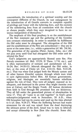 B U I L D I N G O F Z I O N 66:15-24
concomitants, the introduction of a spiritual worship and the
consequent diffusion of the Church, its vast enlargement by
the introduction of all Gentile converts to complete equality
of privilege and honor with the believing Jews, and the excision
o€ the unbelieving Jews from all connection with the church
or chosen people, which they once imagined to have no ex-
istence independent of theniselves.”
The emphasis of this final prophecy is on the establishment
of the New messianic age and the gathering of the Gentiles
into covenant relationship. In order to establish its fulfillment
the Old order must be abrogated. The abrogation of the Old
and the establishment of the New are coincidental- they are to
occur at the same time, Le., within a generation (cf. Mt. 24:34).
The generation of the apostles (Peter, James, John, etc.) did
not pass away until God had abrogated the Old order and in-
stituted the New!
God’s judgments are appropriately likened unto fire. Fire
fiercely consumes (cf. Heb. 12:29; I1 Thess. 1:7-8, etc.). and
is often representative of torment and punishment (cf. Lk.
16:24; Rev. 14:lO-11). Jehovah abrogated the Old order, in
fact, at the cross of Christ (cf. Col. 2:14-15; Heb. 9:15-28,
etc.). That was when God judged both the Mosaic system and
all other human (Gentile) systems through which men tried
to earn righteousness before Him. All human governments,
religions, and ideologies are essentially human rebellions
against the rule of God. They were all judged, exposed as in-
adequate, and destroyed in the power they might exercise over
men at Calvary and the Empty Tomb. All human deviations
from faith in God through His promised Son are idolatrous.
They all fall under the generalized picture of abomination in
verse 17. They all “came to an end together’’ in God’s great
redemptive-judgmental work in Jerusalem, 30 A.D., when
Old Jerusalem had run its course and used up the time allotted
to it (cf. Dan. 9:24-27). When the Suffering Servant had made
atonement for sin and was raised from the dead destroying
the ultimate power of the devil, Israel was to turn to Jehovah
and accept citizenship in New Zion (the church). Some did,
507
 