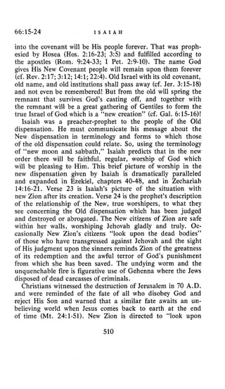 66:15-24 I S A I A H
into the covenant will be His people forever. That was proph-
esied by Hosea (Hos. 2:16-23; 3:s) and fulfilled according to
the apostles (Rom. 9:24-33; I Pet. 2:9-10). The name God
gives His New Covenant people will remain upon them forever
(cf. Rev. 2:17;3:12;14:l;22:4).Old Israel with its old covenant,
old name, and old institutions shall pass away (cf. Jer. 3:15-18)
and not even be remembered! But from the old will spring the
remnant that survives God’s casting off, and together with
the remnant will be a great gathering of Gentiles to form the
true Israel of God which is a “new creation” (cf. Gal. 6:15-16)!
prophet to the people of the Old
dispensation. He must communicate his message about the
New dispensation in terminology and forms to which those
of the old dispensation could relate. So, using the terminology
of “new moon and sabbath,” Isaiah predicts that in the new
order there will be faithful, regular, worship of God which
will be pleasing to Him. This brief picture of worship in the
new dispensation given by Isaiah is dramatically paralleled
and expanded in Ezekiel, chapters 40-48, and in Zechariah
14:16-21. Verse 23 is Isaiah’s picture of the situation with
new Zion after its creation. Verse 24 is the prophet’s description
of the relationship of the New, true. worshipers, to what they
see concerning the Old dispensation which has been judged
and destroyed or abrogated. The New citizens of Zion are safe
within her walls, worshiping Jehovah gladly and truly. Oc-
casionally New Zion’s citizens “look upon the dead bodies”
of those who have transgressed against Jehovah and the sight
of His judgment upon the sinners reminds Zion of the greatness
of its redemption and the awful terror of God’s punishment
from which she has been saved. The undying worm and the
unquenchable fire is figurative use of Gehenna where the Jews
disposed of dead carcasses of criminals.
Christians witnessed the destruction of Jerusalem in 70 A.D.
and were reminded of the fate of all who disobey God and
reject His Son and warned that a similar fate awaits an un-
believing world when Jesus comes back to earth at the end
of time (Mt. 24:l-51). New Zion is directed to “look upon
Isaiah was a preach
510
 