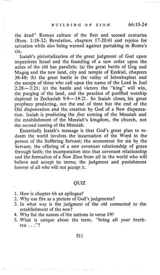 B U I L D I N G O F Z I O N 66~15-24
the dead’’ Roman culture of the first and second centuries
(Rom. 1:18-32; Revelation, chapters 17-20:6) and rejoice for
salvation while also being warned against partaking in Rome’s
sin.
Isaiah’s pictorialization of the great judgment of God upon
impenitent Israel and the founding of a new order upon the
ashes of the old has parallels: (a) the great battle of Gog and
Magog and the new land, city and temple of Ezekiel, chapters
38-48; (b) the great battle in the valley of Jehoshaphat and
the escape of those who call upon the name of the Lord in Joel
2:28-3:21; (c) the battle and victory the “king” will win,
the purging of the land, and the practice of purified worship
depicted in Zechariah 9:9-14:21. So Isaiah closes, his great
prophecy predicting, not the end of time but the end of the
Old dispensation and the creation by God of a New dispensa-
tion. Isaiah is predicting the first coming of the Messiah and
the establishment of the Messiah’s kingdom, the church, not
the second coming of the Messiah.
Essentially Isaiah’s message is that God’s great plan to re-
deem the world involves the incarnation of the Word in the
person of the Suffering Servant; the atonement for sin by the
Servant; the offering of a new covenant relationship of grace
through faith; the incorporation into that covenant relationship
and the formation of a New Zion from all in the world who will
believe and accept its terms; the judgment and punishment
forever of all who will not fccept it.
QUIZ
1. How is chapter 66 an epilogue?
2. Why use fire as a picture of God’s judgments?
3. In what way is the judgment of the old connected to the
4.Why list the names of the nations in verse 19?
5. What is unique about the term, “bring all your breth-
establishment of the new?
ren.. .”?
511
 