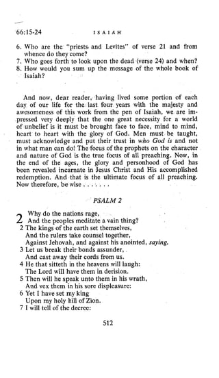 ---
66: 15-24 I S A I A H
6. Who are the “priests,and Levites” of verse 21 and from
7. Who goes Forth to look upon the dead (verse 24) and when?
8. How would you sum up the message of the whole book of
whence do they come?
Isaiah?
And now, dear reader, having lived some portion of each
day of our life for the last four years with the majesty and
awesomeness of this work from the pen of Isaiah, we are im-
.pressed very deeply that the one great necessity for a world
of unbelief is it must be brought face to face, mind to mind,
heart to heart with the glory of God. Men must be taught,
must acknowledge and put their trust in who God is and not
in what man can do! The focus of the prophets on the character
and nature of God is the true focus of all preaching. Now, in
the end of the ages, the glory and personhood of God has
been revealed incarnate in Jesus Christ and His accomplished
redemption. Ahd that is the ultimate focus of all preaching.
Now therefore, be wise . . ... .
PSALM 2
Why do the nations rage,
2 And the peoples meditate a vain thing?
2 The kings of the earth set themselves,
And the rulers take counsel together,
Against Jehovah, and against his anointed, saying,
3 Let us break their bonds assunder,
And cast away their cords from us.
4 He that sitteth in the heavens will laugh:
The Lord will have them in derision.
5 Then will he speak unto them in his wrath,
And vex them in his sore displeasure:
6 Yet I have set my king
Upon my holy hill of Zion.
7 I will tell of the decree:
512
 