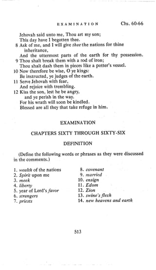 E X A M I N A T I O N Chs. 60-66
Jehovah said unto me, Thou art my son;
This day have I begotten thee.
And the uttermost parts of the earth for thy possession.
Thou shalt dash them in pieces like a potter’s vessel.
10 Now therefore be wise, 0 ye kings:
Be instructed, ye judges of the earth.
11 ServeJehovah with fear,
And rejoice with trembling.
12 Kiss the son, lest he be angry,
and ye perish in the way.
8 Ask of me, and I will give thee the nations for thine
inheritance,
9 Thou shalt break them with a rod of iron;
For his wrath will soon be kindled.
Blessed are all they that take refuge in him.
EXAMINATION
CHAPTERS SIXTY THROUGH SIXTY-SIX
DEFINITION
(Define the following words or phrases as they were discussed
in the comments.)
1, wealth of the hations
2. Spirit upon me
3. meek 10. ensign
4.liberty 11.Edorn
5. year of Lord’sfuvor
6. strangers 13. swine’sflesh
7, priests
8. covenant
9. nzarried
12. Zion
14. new heavens and earth
513
 