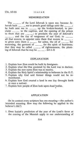 Chs. 60-66 I S A I A H
MEMORIZATION
The of the Lord Jehovah is upon me; because Je-
hovah hath me to preach good tidings unto the -;
he hath sent me to ___ up the broken-hearted, to pro-
claim to the captives, and the opening of the prison
to them that are ,* to proclaim the year of Jehovah’s
-, and the day of vengeance of our God; to ~
all that mourn; to appoint unto them that mourn in -,
to given unto them a ___ for ashes, the oil of ___ for
mourning, the garment of ___ for the spirit of heaviness;
that they may be called ~ of righteousness, the plant-
ing of Jehovah that he may be -. (6l:l-3)
EXPLANATION
1. Explain how Zion would be built by foreigners.
2. Explain what the One anointed by the Lord was to declare.
3. Explain the new name Zion was to receive.
4. Explain the Holy Spirit’s relationship to believers in the O.T.
5. Explain why God said former things would not be re-
6. Explain how God created a land in one day (brought forth
7. Explain how people of Zion look upon dead bodies.
membered.
at once a nation).
t
APPLICATION
(In its context every scripture has one meaning-the author’s
intended meaning. How may the following be applied in the
believer’s life?)
1. Does Isaiah’s prediction of the year of the Lord’s favor at
the coming of the Messiah apply to our understanding of
514
 