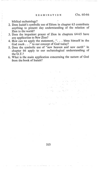 E X A M I N A T I O N Chs. 60-66
biblical eschatology?
2. Does Isaiah’s symbolic use of Edoin in chapter 63 contribute
anything to present day understanding of the relation of
Zion to the world?
3. Does the inipatient prayer of Zion in chapters 64-65 have
any application to New Zion?
4. How can we apply the statement, “. . . bless himself in the
God truth . , 0’to our concept of God today?
5. Does the symbolic use of “new heaven and new earth’’ in
chapter 66 apply to our eschatological understanding of
the O.T.?
6, What i s the main application concerning the nature of God
from the book of Isaiah?
,
515
 