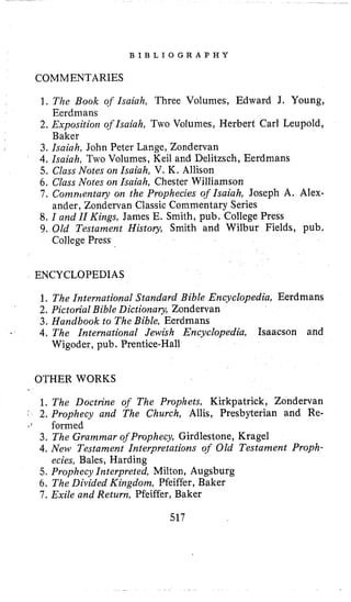 B I B L I O G R A P H Y
COMMENTARIES
1. The Book of Isaiah, Three Volumes, Edward J, Young,
2. Exposition of Isaiah, Two Volumes, Herbert Carl Leupold,
Eerdmans
Baker
I 3. Isaiah, John Peter Lange, Zondervan
4.Isaiah, Two Volumes, Keil and Delitzsch, Eerdmans
5. Class Notes on Isaiah, V. K, Allison
6. Class Notes on Isaiah, Chester Williamson
7 . Comnrentary on the Prophecies of Isaiah, Joseph A, Alex-
8. I and II Kings, James E. Smith, pub. College Press
9. Old Testament History, Smith and Wilbur Fields, pub.
ander, Zondervan Classic Commentary Series
College Press
ENCYCLOPEDIAS
1, The International Standard Bible Encyclopedia, Eerdmans
2. Pictorial Bible Dictionary, Zondervan
3. Handbook to The Bible, Eerdmans
4.The International Jewish Encyclopedia, Isaacson and
Wigoder, pub. Prentice-Hall
OTHER WORKS
1. The Doctrine of The Prophets, Kirkpatrick, Zondervan
"' 2. Prophecy and The Church, Allis, Presbyterian and Re-
o ( formed
3. The Grammar of Prophecy, Girdlestone, Kragel
4.New Testament Interpretations of Old Testament Proph-
5. Prophecy Interpreted, Milton, Augsburg
6. The Divided Kirigdom, Pfeiffer, Baker
7 . Exile and Return, Pfeiffer, Baker
ecies, Bales, Harding
517
 