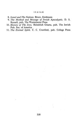 I S A I A H
8. Israel and TheNations, Bruce, Eerdmans
9. The Method and Message of Jewish Apocalyptic, D. S.
10. History of The Jews, Heindrich Graetz, pub. The Jewish
11. The Eternal Spirit, C. C. Crawford, pub. College Press
Russell, pub. The Westminster Press
Pub. SOC. of America
518
 