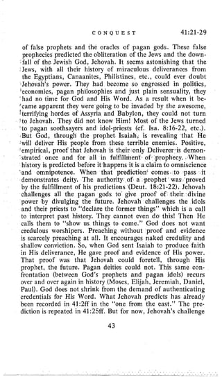 C O N Q U E S T 41:21-29
of false prophets and the oracles of pagan gods. These false
prophecies predicted the obliteration of the Jews and the down-
.fall of the Jewish God, Jehovah. It seems astonishing that the
$Jews, with all their history of miraculous deliverances from
the Egyptians, Canaanites, Philistines, etc., could ever doubt
Jehovah’s power. They had become so engrossed in politics,
’economics, pagan philosophies and just plain sensuality, they
‘had no time for God and His Word. As a result when it be-
(came apparent they were going to be invaded by the awesome,
!terrifying hordes of Assyria and Babylon, they could not turn
‘to Jehovah. They did not know Him! Most of the Jews turned
’to pagan soothsayers and idol-priests (cf. Isa. 8:16-22, etc.).
.But God, through the prophet Isaiah, is revealing that He
:will deliver His people from these terrible enemies. Positive,
‘empirical, proof that Jehovah is their I only Deliverer cis demon-
‘strated once and for all in fulfillment. of, prophecy. ,When
history is predicted before it happens it is adaim to omniscience
‘.and omnipotence. When that prediction’ comes. to pass it
demonstrates deity. The authority. of a prophet was ‘proved
by the fulfillment of his predictions (Deut. 18i21-22). Jehovah
challenges all the pagan gods to give proof of their,divine
power by divulging the future. Jehovah challenges the idols
and their priests to “declare the former things” which is a call
to interpret past history. They cannot even do this! Then He
calls them to “show us things to come.” God does not want
credulous worshipers. Preaching without proof and evidence
is scarcely preaching at all. It encourages naked credulity and
shallow conviction. So, when God sent Isaiah to produce faith
in His deliverance, He gave proof and evidence of His power.
That proof was that Jehovah could foretell, through His
prophet, the future. Pagan deities could not. This same con-
frontation (between God’s prophets and pagan idols) recurs
over and over again in history (Moses, Elijah, Jeremiah, Daniel,
Paul). God does not shrink from the demand of authenticating
credentials for His Word. What Jehovah predicts has already
been recorded in 41:2ff in the “one from the east.’’ The pre-
diction is repeated in 41:25ff. But for now, Jehovah’s challenge
43
 