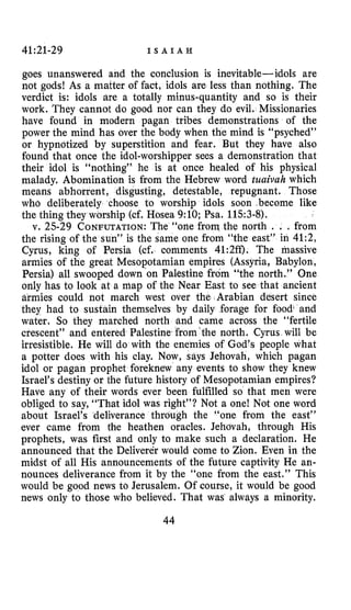 41:21-29 I S A I A H
goes unanswered and the conclusion is inevitable- idols are
not gods! As a matter of fact, idols are less than nothing. The
verdict is: idols are a totally minus-quantity and so is their
work. They cannot do good nor can they do evil. Missionaries
have found in modern pagan tribes demonstrations of the
power the mind has over the body when the mind is “psyched”
or hypnotized by superstition and fear. But they have also
found that once the idol-worshipper sees a demonstration that
their idol is “nothing” he is at once healed of his physical
malady. Abomination is from the Hebrew word tuaivah which
means abhorrent, disgusting, detestable, repugnant. Those
who deliberately choose to worship idols soon become like
the thing they worship (cf. Hosea 9:lO; Psa. 1153-8).
v. 25-29 CONFUTATION:The “one from the north . . .from
the rising of the sun” is the same one from “the east” in 41:2,
Cyrus, king of Persia (cf. comments 41:2ff). The massive
armies of the great Mesopotamian empires (Assyria, Babylon,
Persia) all swooped down ’on Palestine from “the north.” Qne
only has to look at a map of the Near East to see that ancient
armies could hot march west over the Arabian desert since
they had to sustain themselves by daily forage for food{and
water. So they marched north and came across the “fertile
crescent” and entered Palestine‘from’the north. Cyrus will be
irresistible. He will do with the enemies of God’s people what
a potter does with his clay. Now, says Jehovah, which pagan
idol or pagan prophet foreknew any events to show they knew
Israel’s destiny or the future history of Mesopotamian empires?
Have any of their words ever been fulfilled so that men were
obliged to say, “That idol was right”? Not a one! Not one word
about Israel’s deliverance through the “one from the east”
ever came from the heathen oracles. Jehovah, through His
prophets, was first and only to make such a declaration. He
announced that the Deliverer would come to Zion. Even in the
midst of all His announcements of the future captivity He an-
nounces deliverance from it by the “one from the east.” This
would be good news to Jerusalem. Of course, it would be good
news only to those who believed. That was always a minority.
44
 
