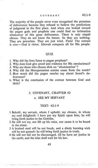 C O V E N A N T 42:l-9
The majority of the people never even recognized the promises
of deliverance because they refused to believe the predictions
of judgment in the first place. And when one looked toward
the pagan gods and prophets one could find no intimation
whatsoever of this great deliverance. There is only stupid
silence, They do not know the future. So they are nothing.
They are powerless, They are just wind. Finis! The contest
is over-God is victor. Jehovah conquers all for His people.
QUIZ
1. Why did the Jews listen to pagan prophets?
2. Why does God give proof and evidence for His omniscience?
3. Why are those who choose idols an “abomination”?
4. Why did the Mesopotamian armies come from the north?
5, How much did the pagan oracles say about Israel’s de-
6. What is the conclusion of the contest between God and
liverance?
idols?
3. COVENANT, CHAPTER 42
a. SEE MY SERVANT
TEXT: 42:l-9
1Behold, my servant, whom I uphold; my chosen, in whom
my soul delighteth: I have put my Spirit upon him; he will
bring forth justice to the Gentiles.
2 He will not cry, nor lift up his voice, nor cause it to be heard
in the street.
3 A bruised reed will he not break, and a dimly burning wick
will he not quench: he will bring forth justice in truth.
4 He will not fail nor be discouraged, till he have set justice in
the earth; and the isles shall wait for his law.
45
 