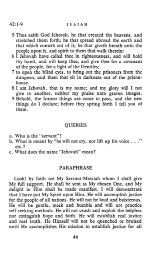 42: 1-9 I S A I A H
5 Thus saith God Jehovah, he that ‘created the heavens, and
stretched them forth; he that spread abroad the earth and
that which cometh out of it; he that giveth breath unto the
people upon it, and spirit to them that walk therein:
6 I Jehovah have called thee in righteousness, and will hold
thy hand, and will keep thee, and give thee for a covenant
of the people, for a light of the Gentiles;
7 to open the blind eyes, to bring out the prisoners from the
dungeon, and them that sit in darkness out of the prison-
house.
8 I am Jehovah, that is my name; and my glory will I not
give to another, neither my praise unto graven images.
9 Behold, the former things are come to pass, and the new
things do I declare; before they spring forth I tell you of
them.
QUERIES
a. Who is the “servant”?
b. What is meant by “he will not cry, nor lift up his voice . . .”
c. What does the name “Jehovah” mean?
etc.?
PARAPHRASE
Look! by faith see My Servant-Messiah whom I shall give
My full support. He shall be sent as My chosen One, and My
delight in Him shall be made manifest. I will demonstrate
that I have put My Spirit upon Him. He will accomplish justice
for the people of all nations. He will not be loud and boisterous.
He will be gentle, meek and humble and will not practice
self-seeking methods. He will not crush and exploit the helpless
nor extinguish hope and faith. He will establish real justice
and real truth. He Himself will not be quenched or bruised
until He accomplishes His mission to establish justice for all
46
 