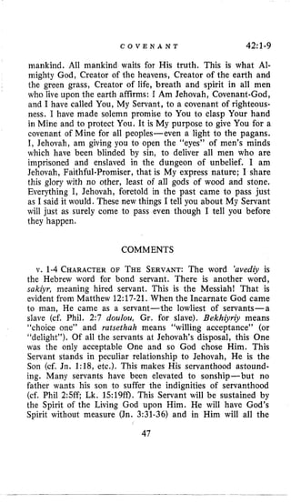 C O V E N A N T 4211-9
mankind. All mankind waits for His truth. This is what Al-
mighty God, Creator of the heavens, Creator of the earth and
the green grass, Creator of life, breath and spirit in all men
who live upon the earth affirms: I Am Jehovah, Covenant-God,
and I have called You, My Servant, to a covenant of righteous-
ness. I have made solemn promise to You to clasp Your hand
in Mine and to protect You. It is My purpose to give You for a
covenant of Mine for all peoples-even a light to the pagans.
I, Jehovah, am giving you to open the “eyes” of men’s minds
which have been blinded by sin, to deliver all men who are
imprisoned and enslaved in the dungeon of unbelief. I am
Jehovah, Faithful-Promiser, that is My express nature; I share
this glory with no other, least of all gods of wood and stone.
Everything I, Jehovah, foretold in the past came to pass just
as I said it would. These new things I tell you about My Servant
will just as surely come to pass even though I tell you before
they happen.
COMMENTS
v. 1-4 CHARACTEROF THE SERVANT:The word ’uvediy is
the Hebrew word for bond servant. There is another word,
sakiyr, meaning hired servant. This is the Messiah! That is
evident from Matthew 12:17-21. When the Incarnate God came
to man, He came as a servant-the lowliest of servants-a
slave (cf. Phil. 2:7 doulou, Gr. for slave). Bekhiyriy means
“choice one” and rutsethuh means “willing acceptance” (or
“delight”). Of all the servants at Jehovah’s disposal, this One
was the only acceptable One and so God chose Him. This
Servant stands in peculiar relationship to Jehovah, He is the
Son (cf. Jn. 1:18, etc.). This makes His servanthood astound-
ing. Many servants have been elevated to sonship-but no
father wants his son to suffer the indignities of servanthood
(cf. Phil 2:5ff; Lk. 15:19ff). This Servant will be sustained by
the Spirit of the Living God upon Him. He will have God’s
Spirit without measure (Jn. 3:31-36) and in Him will all the
47
 
