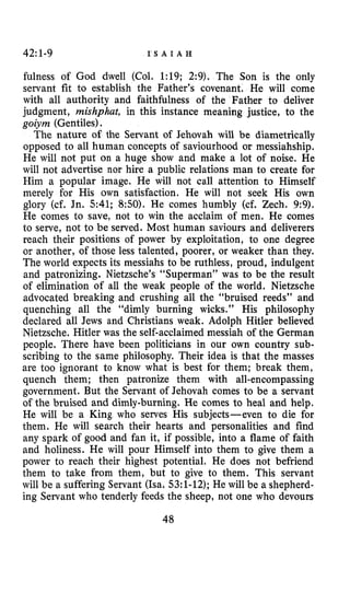 42:1-9 I S A I A H
fulness of God dwell (Col. 1:19; 2:9). The Soo is the only
servant fit to establish the Father’s covenant. He will come
with all authority and faithfuloess of the Father to deliver
judgment, mishphat, in this instance meaning justice, to the
goiym (Gentiles).
The nature of the Servant of Jehovah will be diametrically
opposed to all human concepts of saviourhood or messiahship.
He will not put on a huge show and make a lot of noise. He
will not advertise nor hire a public relations man to create for
Him a popular image. He will not call attention to Himself
merely for His own satisfaction. He will not seek His own
glory (cf. Jn. 541; 850). He comes humbly (cf. Zech. 9:9).
He comes to save, not to win the acclaim of men. He comes
to serve, not to be served. Most human saviours and deliverers
reach their positions of power by exploitation, to one degree
or another, of those less talented, poorer, or weaker than they.
The world expects its messiahs to be ruthless, proud, indulgent
and patronizing. Nietzsche’s “Superman” was to be the result
of elimination of all the weak people of the world. Nietzsche
advocated breaking and crushing all the “bruised reeds” and
quenching all the “dimly burning wicks.” His philosophy
declared all Jews and Christians weak. Adolph Hitler believed
Nietzsche. Hitler was the self-acclaimed messiah of the German
people. There have been politicians in our own country sub-
scribing to the same philosophy. Their idea is that the masses
are too ignorant to know what is best for them; break them,
quench them; then patronize them with all-encompassing
government. But the Servant of Jehovah comes to be a servant
of the bruised and dimly-burning. He comes to heal and help.
He will be a King who serves His subjects-even to die for
them. He will search their hearts and personalities and find
any spark of good and fan it, if possible, into a flame of faith
and holiness. He will pour Himself into them to give them a
power to reach their highest potential. He does not befriend
them to take from them, but to give to them. This servant
will be a suffering Servant (Isa. 53:l-12);He will be a shepherd-
ing Servant who tenderly feeds the sheep, not one who devours
48
 