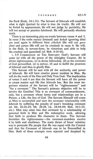 C O V E N A N T 42~1-9
the flock (Ezek. 34:l-31). The Servant of Jehovah will establish
what is right (justice) by what is true (in truth). He will not
be fooled by appearances; He will not judge by partiality; He
will not accept or practice falsehood. He will personify absolute
truth.
There is an interesting play-on-words between verses 4 and 3.
In verse 3 the verbs ratsuts (bruised) and kehah (growing dim)
are used again in different form yikeheh (He will not grow
dim) and yaruts (He will not be crushed) in verse 4. He will,
in the flesh, in servant-form, be victorious and able to help
the crushed and quenched! (cf. Heb. 4:14-16).
v. 5-9 COMMISSIONOF THE SERVANT:God’s Servant will
come (a) with all the power of the Almighty Creator, (b) in
divine righteousness, (c) in divine fellowship, (d) as the covenant
of God personified, (e) to deliver, (f) and to fulfill the promises
of Jehovah and thus to glorify Him.
This Servant will be sent with all the authority and power
of Jehovah. He will have creative power resident in Him. He
will do the work of the One and Only True God. The implication
of verses 5 and 6 are that the Servant will have all the power
to create matter and life that Jehovah has. But the most im-
portant mission of the Servant will be “righteousness” and
“for a covenant.” The Servant’s primary objective will be to
involve the Gentiles! This is no covenant of commandments,
only, but a covenant whose terms and relationships are in a
Person, a Life, the Son of God. The Servant Himself will come
as Man to accomplish and earn the covenant relationship with
Jehovah by suffering the penalty of man’s breaking covenant
(cf. Mt. 26:26-29; Mt. 20:28; Lk. 24:44-49; Heb. 1O:l-25,
etc.). Men may enter into that covenant by a relationship of
personal faith in Him and His redemptive work, allowing
that faith to produce His character in them. The Servant
furnishes the righteousness- the covenant-members receive
it by faith and obedience. The main thrust of Jesus’ ministry
was to persuade His people that He was equal with the Creator
and that the Covenant of Jehovah was to be Personified in
Him. Both of these concepts were rejected and despised by
49
 