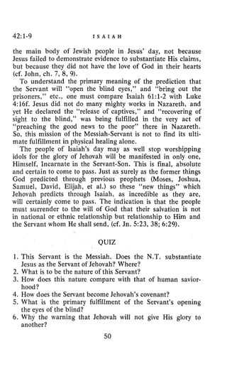 42:1-9 I S A I A H
the main body of Jewish people in Jesus’ day, not because
Jesus failed to demonstrate evidence to substantiate His claims,
but because they did not have the love of God in their hearts
(cf. John, ch. 7, 8, 9).
To understand the primary meaning of the prediction that
the Servant will “open the blind eyes,” and “bring out the
prisoners,’’ etc., one must compare Isaiah 61:l-2 with Luke
4:16f. Jesus did not do many mighty works in Nazareth, and
yet He declared the “release of captives,’’ and “recovering of
sight to the blind,’’ was being fulfilled in the very act of
“preaching the good news to the poor” there in Nazareth.
So, this mission of the Messiah-Servant is not to find its ulti-
mate fulfillment in physical healing alone.
The people of Isaiah’s day may as well stop worshipping
idols for the glory of Jehovah will be manifested in only one,
Himself, Incarnate in the Servant-Son. This is final, absolute
and certain to come to pass. Just as surely as the former things
God predicted through previous prophets (Moses, Joshua,
Samuel, David, Elijah, et al.) so these “new things” which
Jehovah predicts through Isaiah, as incredible as they are,
will certainly come to pass. The indication is that the people
must surrender to the will of God that their salvation is not
in national or ethnic relationship but relationship to Him and
the Servant whom He shall send, (cf. Jn. 523, 38; 6:29).
QUIZ
1. This Servant is the Messiah. Does the N.T. substantiate
Jesus as the Servant of Jehovah? Where?
2. What is to be the nature of this Servant?
3. How does this nature compare with that of human savior-
4. How does the Servant become Jehovah’s covenant?
5 . What is the primary fulfillment of the Servant’s opening
6. Why the warning that Jehovah will not give His glory to
50
hood?
the eyes of the blind?
another?
 