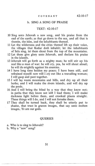 C O V E N A N T 42:lO-17
b. SING A SONG OF PRAISE
TEXT: 42:10-17
10 Sing unto Jehovah a new song, and his praise from the
end of the earth; ye that go down to the sea, and all that is
therein, the isles, and the inhabitants thereof.
11Let the wilderness and the cities thereof lift up their voice,
the villages that Kedar doth inhabit; let the inhabitants
of Sela sing, let them shout from the top of the mountains.
12 Let them give glory unto Jehovah, and declare his praise
in the islands.
13 Jehovah will go forth as a mighty man; he will stir up his
zeal like a man of war: he will cry, yea, he will shout aloud;
he will do mightily against his enemies.
14 I have long time holden my peace; I have been still, and
refrained myself now will I cry out like a travailing woman;
I will gasp and pant together.
15 I will lay waste mountains and hills, and dry up all their
herbs; and I will make the rivers islands, and will dry up
the pools.
16 And I will bring the blind by a way that they know not;
in paths that they know not will I lead them; I will make
darkness light before them, and crooked places straight.
These things will I do, and I will not forsake them.
17 They shall be turned back, they shall be utterly put to
shame, that trust in graven images, that say unto molten
images, Ye are our gods.
QUERIES
a. Who is to sing to Jehovah?
b. Why a “new” song?
51
 