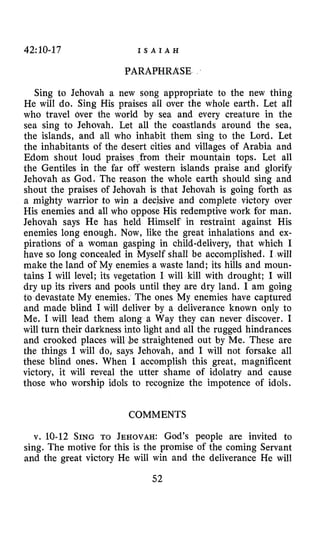 42:10-17 I S A I A H
PARAPHRASE
Sing to Jehovah a new song appropriate to the new thing
He will do. Sing His praises all over the whole earth. Let all
who travel over the world by sea and every creature in the
sea sing to Jehovah. Let all the coastlands around the sea,
the islands, and all who inhabit them sing to the Lord. Let
the inhabitants of the desert cities and villages of Arabia and
Edom shout loud praises ,from their mountain tops. Let all
the Gentiles in the far off western islands praise and glorify
Jehovah as God. The reason the whole earth should sing and
shout the praises of Jehovah is that Jehovah is going forth as
a mighty warrior to win a decisive and complete victory over
His enemies and all who oppose His redemptive work for man.
Jehovah says He has held Himself in restraint against His
enemies long enough. Now, like the great inhalations and ex-
pirations of a woman gasping in child-delivery, that which I
have so long concealed in Myself shall be accomplished. I will
make the land of My enemies a waste land; its hills and moun-
tains 1 will level; its vegetation I will kill with drought; I will
dry up its rivers and pools until they are dry land. I am going
to devastate My enemies. The ones My enemies have captured
and made blind I will deliver by a deliverance known only to
Me. I will lead them along a Way they can never discover. I
will turn their darkness into light and all the rugged hindrances
and crooked places will $e straightened out by Me. These are
the things I will do, says Jehovah, and I will not forsake all
these blind ones. When I accomplish this great, magnificent
victory, it will reveal the utter shame of idolatry and cause
those who worship idols to recognize the impotence of idols.
COMMENTS
v. 10-12 SING TO JEHOVAH: God’s people are invited to
sing. The motive for this is the promise of the coming Servant
and the great victory He wilI win and the deliverance He will
52
 