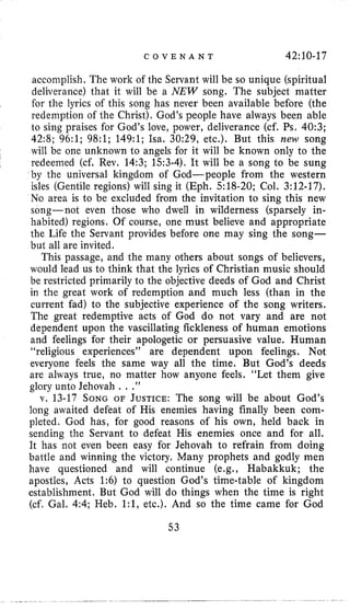 C O V E N A N T 42:10-17
accomplish. The work of the Servant will be so unique (spiritual
deliverance) that it will be a NEW song. The subject matter
for the lyrics of this song has never been available before (the
redemption of the Christ). God’s people have always been able
to sing praises for God’s love, power, deliverance (cf. Ps. 40:3;
42:8; 96:l; 98:l; 149:l; Isa. 3029, etc.). But this new song
will be one unknown to angels for it will be known only to the
redeemed (cf. Rev, 14:3; 153-4). It will be a song to be sung
by the universal kingdom of God-people from the western
isles (Gentile regions) will sing it (Eph. 518-20; Col. 3:12-17).
No area is to be excluded from the invitation to sing this new
song-not even those who dwell in wilderness (sparsely in-
habited) regions. Of course, one must believe and appropriate
the Life the Servant provides before one may sing the song-
but all are invited.
This passage, and the many others about songs of believers,
would lead us to think that the lyrics of Christian music should
be restricted primarily to the objective deeds of God and Christ
in the great work of redemption and much less (than in the
current fad) to the subjective experience of the song writers.
The great redemptive acts of God do not vary and are not
dependent upon the vascillating fickleness of human emotions
and feelings for their apologetic or persuasive value. Human
“religious experiences’’ are dependent upon feelings. Not
everyone feels the same way all the time. But God’s deeds
are always true, no matter how anyone feels. “Let them give
glory unto Jehovah .. ,”
v. 13-17 SONG OF JUSTICE:The song will be about God’s
long awaited defeat of His enemies having finally been com-
pleted. God has, for good reasons of his own, held back in
sending the Servant to defeat His enemies once and for all.
It has not even been easy for Jehovah to refrain from doing
battle and winning the victory. Many prophets and godly men
have questioned and will continue (e.g., Habakkuk; the
apostles, Acts 1:6) to question God’s time-table of kingdom
establishment. But God will do things when the time is right
(cf, Gal. 4:4; Heb. 1:1, etc.). And so the time came for God
53
 
