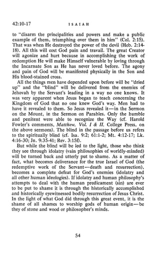 42:10-17 I S A I A H
to “disarm the principalities and powers and make a public
example of them, triumphing over them in him’’ (Col. 2:15).
That was when He destroyed the power of the devil (Heb. 2:14-
18).All this will cost God pain and travail. The great Creator
will agonize and hurt because in accomplishing the work of
redemption He will make Himself vulnerable by loving through
the Incarnate Son as He has never loved before. The agony
and pain of God will be manifested physically in the Son and
His blood-stained cross.
All the things men have depended upon before will be “dried
up” and the “blind” will be delivered from the enemies of
Jehovah by the Servant’s leading in a way no one knows. It
was very apparent when Jesus began to teach concerning the
Kingdom of God that no one knew God’s way. Men had to
have it revealed to them. So Jesus revealed it-in the Sermon
on the Mount, in the Sermon on Parables. Only the humble
and penitent were able to recognize the Way (cf. Harold
Fowler’s comments, Matthew, VoZ. I & II, College Press, on
the above sermons). The blind in the passage before us refers
to the spiritually blind (cf. Isa. 9:2; 61:l-2; Mt. 4:12-17; Lk.
4:16-30; Jn. 9:35-41; Rev. 3:15f).
But while the blind will be led to the light, those who think
they see through idolatry (vain philosophies of worldly-minded)
will be turned back and utterly put to shame. As a matter of
fact, what becomes deliverance for the true Israel of God (the
redemptive work of the Servant-death and resurrection),
becomes a complete defeat for God’s enemies (idolatry and
all other human ideologies). If idolatry and human philosophy’s
attempts to deal with the human predicament (sin) are ever
to be put to shame it is through the historically accomplished
and historically eyewitnessed bodily resurrection of Jesus Christ.
In the light of what God did through this great event, it is the
shame of all shames to worship gods of human origin-be
they of stone and wood or philosopher’s minds.
54
 