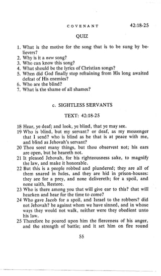 C O V E N A N T 42:18-25
QUIZ
1. What is the motive for the song that is to be sung by be-
2, Why is it a new song?
3, Who can know this song?
4. What should be the lyrics of Christian songs?
5. When did God finally stop refraining from His long awaited
6. Who are the blind?
7 . What is the shame of all shames?
lievers?
defeat of His enemies?
c. SIGHTLESS SERVANTS
TEXT: 42:18-25
18 Hear, ye deaf; and look, ye blind, that ye may see.
19 Who is blind, but my servant? or deaf, as my messenger
that I send? who is blind as he that is at peace with me,
and blind as Jehovah’s servant?
20 Thou seest many things, but thou observest not; his ears
are open, but he heareth not,
21 It pleased Jehovah, for his righteousness sake, to magnify
the law, and make it honorable.
22 But this is a people robbed and plundered; they are all of
them snared in holes, and they are hid in prison-houses:
they are for a prey, and none delivereth; for a spoil, and
none saith, Restore.
23 Who is there among you that will give ear to this? that will
hearken and hear for the time to come?
24 Who gave Jacob for a spoil, and Israel to the robbers? did
not Jehovah? he against whom we have sinned, and in whose
ways they would not walk, neither were they obedient unto
his law.
25 Therefore he poured upon him the fierceness of his anger,
and the strength of battle; and it set him on fire round
55
 