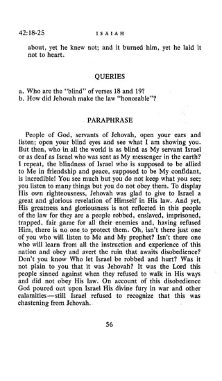 42: 18-25 I S A I A H
about, yet he knew not; and it burned him, yet he laid it
not to heart.
QUERIES
a. Who are the “blind” of verses 18and 19?
b. How did Jehovah make the law “honorable”?
PARAPHRASE
People of God, servants of Jehovah, open your ears and
listen; open your blind eyes and see what I am showing you.
But then, who in all the world is as blind as My servant Israel
or as deaf as Israel who was sent as My messenger in the earth?
I repeat, the blindness of Israel who is supposed to be allied
to Me in friendship and peace, supposed to be My confidant,
is incredible! You see much but you do not keep what you see;
you listen to many things but you do not obey them. To display
His own righteousness, Jehovah was glad to give to Israel a
great and glorious revelation of Himself in His law. And yet,
His greatness and gloriousness is not reflected in this people
of the law for they are a people robbed, enslaved, imprisoned,
trapped, fair game for all their enemies and, having refused
Him, there is no one to protect them, Oh, isn’t there just one
of you who will listen to Me and My prophet? Isn’t there one
who will learn from all the instruction and experience of this
nation and obey and avert the ruin that awaits disobedience?
Don’t you know Who let Israel be robbed and hurt? Was it
not plain to you that it was Jehovah? It was the Lord this
people sinned against when they refused to walk in His ways
and did not obey His law. On account of this disobedience
God poured out upon Israel His divine fury in war and other
calamities-still Israel refused to recognize that this was
chastening from Jehovah.
56
 