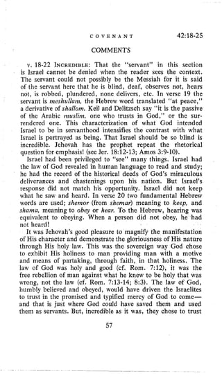 C O V E N A N T 42:18-25
COMMENTS
v. 18-22 INCREDIBLE:That the “servant” in this section
is Israel cannot be denied when the reader sees the context.
The servant could not possibly be the Messiah for it is said
of the servant here that he is blind, deaf, observes not, hears
not, is robbed, plundered, none delivers, etc. In verse 19 the
servant is meshullam, the Hebrew word translated “at peace,”
a derivative of shallom. Keil and Delitzsch say “it is the passive
of the Arabic muslinz, one who trusts in God,” or the sur-
rendered one. This characterization of what God intended
Israel to be in servanthood intensifies the contrast with what
Israel is portrayed as being. That Israel should be so blind is
incredible. Jehovah has the prophet repeat the rhetorical
question for emphasis! (see Jer. 18:12-13;Amos 3:9-10).
Israel had been privileged to “see” many things. Israel had
the law of God revealed in human language to read and study;
he had the record of the historical deeds of God’s miraculous
deliverances and chastenings upon his nation. But Israel’s
response did not match his opportunity. Israel did not keep
what he saw and heard. In verse 20 two fundamental Hebrew
words are used; shemor (from shemar) meaning to keep, and
shama, meaning to obey or hear. To the Hebrew, hearing was
equivalent to obeying. When a person did not obey, he had
not heard!
It was Jehovah’s good pleasure to magnify the manifestation
of His character and demonstrate the gloriousness of His nature
through His holy law. This was the sovereign way God chose
to exhibit His holiness to man providing man with a motive
and means of partaking, through faith, in that holiness. The
law of God was holy and good (cf. Rom. 7:12), it was the
free rebellion of man against what he knew to be holy that was
wrong, not the law (cf. Rom. 7:13-14; 8:3). The law of God,
humbly believed and obeyed, would have driven the Israelites
to trust in the promised and typified mercy of God to come-
and that is just where God could have saved them and used
them as servants. But, incredible as it was, they chose to trust
57
 