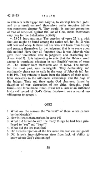 42:18-25 I S A I A H
in alliances with Egypt and Assyria, to worship heathen gods,
and as a result enslaved themselves under Assyrian tribute
(see comments chapter 7). They would, in another generation
or two of rebellion against the law of God, make themselves
easy prey for the Babylonian captivity.
v. 23-25 INCORRIGIBLE:The question of verse 23 is a wish
that one might be found among the nation (cf. Jer. 51-2) who
will hear and obey. Is there not one who will learn from history
and prepare themselves for the judgment that is to come upon
this nation? Have they all forgotten that it was Jehovah who
gave their forefathers over to judgment and chastening (cf.
Amos 4:6-12). It is interesting to note that the Hebrew word
shama is translated obedient in our English‘version of verse
24. The Hebrew word translated law, is torah. The nation,
for the most part, was incorrigible. They deliberately and
obstinantly chose not to walk in the ways of Jehovah (cf. Jer.
6:16-19). They refused to learn from the history of their rebel-
lious ancestors in the wilderness wanderings and the days of
the Judges. Time and time again God chastened Israel by
slaughter of war, destruction of her cities, drought, pesti-
lence-still Israel knew it not. It was not a lack of an authentic
historical record of God’s divine deeds-it was a moral un-
willingness to accept it.
QUIZ
1. What are the reasons the “servant” of these verses cannot
2. How is Israel characterized in verse 19?
3. What did Israel do with the many things he had been priv-
ileged to “see” and “hear’’?
4. What did the law manifest?
5. Did Israel’s rejection of the law mean the law was not good?
6. Did Israel’s incorrigibleness stem from lack of ability to
be the Messiah?
know about God’s chastening?
58
 