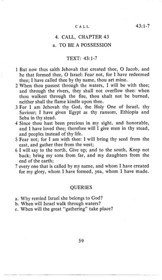 C A L L 43:1-7
4, CALL, CHAPTER43
a. TO BE A POSSESSION
TEXT: 43:1-7
1But now thus saith Jehovah that created thee, 0 Jacob, and
he that formed thee, 0 Israel: Fear not, for I have redeemed
thee; I have called thee by thy name, thou art mine.
2 When thou passest through the waters, I will be with thee;
and through the rivers, they shall not overflow thee: when
thou walkest through the fire, thou shalt not be burned,
neither shall the flame kindle upon thee.
3 For I am Jehovah thy God, the Holy One of Israel, thy
Saviour; I have given Egypt as thy ransom, Ethiopia and
Seba in thy stead.
4 Since thou hast been precious in my sight, and honorable,
and I have loved thee; therefore will I give men in thy stead,
and peoples instead of thy life.
5 Fear not; for I am with thee: I will bring thy seed from the
east, and gather thee from the west;
6 I will say to the north, Give up; and to the south, Keep not
back; bring my sons from far, and my daughters from the
end of the earth;
7 every one that is called by my name, and whom I have created
for my glory, whom I have formed, yea, whom I have made,
QUERIES
a. Why remind Israel she belongs to God?
b. When will Israel walk through waters?
c. When will the great “gathering” take place?
59
 
