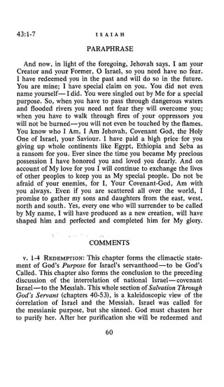 43:l-7 I S A I A H
PARAPHRASE
And now, in light of the foregoing, Jehovah says, I am your
Creator and your Former, 0 Israel, so you need have no fear.
I have redeemed you in the past and will do so in the future.
You are mine; I have special claim on you. You did not even
name yourself-I did. You were singled out by Me for a special
purpose. So, when you have to pass through dangerous waters
and flooded rivers you need not fear they will overcome you;
when you have to walk through fires of your oppressors you
will not be burned-you will not even be touched by the flames.
You know who I Am, I Am Jehovah, Covenant God, the Holy
One of Israel, your Saviour. I have paid a high price for you
giving up whole continents like Egypt, Ethiopia and Seba as
a ransom for you. Ever since the time you became My precious
possession I have honored you and loved you dearly. And on
account of My love for you I will continue to exchange the lives
of other peoples to keep you as My special people. Do not be
afraid of your enemies, for I, Your Covenant-God, Am with
you always. Even if you are scattered all over the world, I
promise to gather my sons and daughters from the east, west,
north and south. Yes, every one who will surrender to be called
by My name, I will have produced as a new creation, will have
shaped him and perfected and completed him for My glory.
..
COMMENTS
v. 1-4 REDEMPTION:This chapter forms the climactic state-
ment of God’s Purpose for Israel’s servanthood-to be God’s
Called, This chapter also forms the conclusion to the preceding
discussion of the interrelation of national Israel- covenant
Israel-to the Messiah. This whole section of Salvation Through
God’s Sewant (chapters 40-53), is a kaleidoscopic view of the
dorrelation of Israel and the Messiah. Israel was called for
the messianic purpose, but she sinned. God must chasten her
to purify her. After her purification she will be redeemed and
60
 