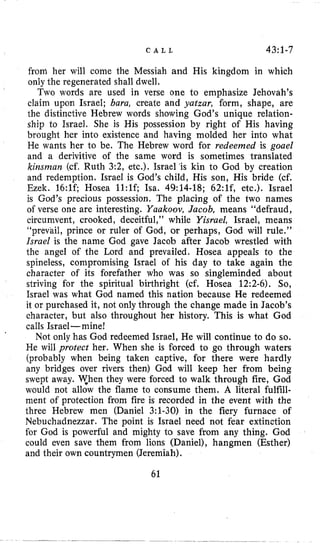 C A L L 43:1-7
froni her will come the Messiah and His kingdom in which
only the regenerated shall dwell.
Two words are used in verse one to emphasize Jehovah’s
claim upon Israel; baru, create and yatzar, form, shape, are
the distinctive Hebrew words showing God’s unique relation-
ship to Israel. She is His possession by right of His having
brought her into existence and having molded her into what
He wants her to be. The Hebrew word for redeemed is goael
and a derivitive of the same word is sometimes translated
kinsman (cf. Ruth 3:2, etc.). Israel ‘is kin to God by creation
and redemption. Israel is God’s child, His son, His bride (cf.
Ezek. 16:lf; Hosea 1l:lf; Isa. 49:14-18; 62:1f, etc.). Israel
is God’s precious possession. The placing of the two names
of verse one are interesting. Yuukoov,Jacob, means “defraud,
circumvent, crooked, deceitful,’’ while Yisrael, Israel, means
“prevail, prince or ruler of God, or perhaps, God will rule.”
Israel is the name God gave Jacob after Jacob wrestled with
the angel of the Lord and prevailed. Hosea appeals to the
spineless, compromising Israel of his day to take again the
character of its forefather who was so singleminded about
striving for the spiritual birthright (cf. Hosea 12:2-6). So,
Israel was what God named this nation because He redeemed
it or purchased it, not only through the change made in Jacob’s
character, but also throughout her history. This is what God
calls Israel-mine!
Not only has God redeemed Israel, He will continue to do so.
He will protect her. When she is forced to go through waters
(probably when being taken captive, for there were hardly
any bridges over rivers then) God will keep her from being
swept away. y h e n they were forced to walk through fire, God
would not allow the flame to consume them. A literal fulfill-
ment of protection from fire is recorded in the event with the
three Hebrew men (Daniel 3:l-30) in the fiery furnace of
Nebuchadnezzar. The point is Israel need not fear extinction
for God is powerful and mighty to save from any thing. God
could even save them from lions (Daniel), hangmen (Esther)
and their own countrymen (Jeremiah).
61
 