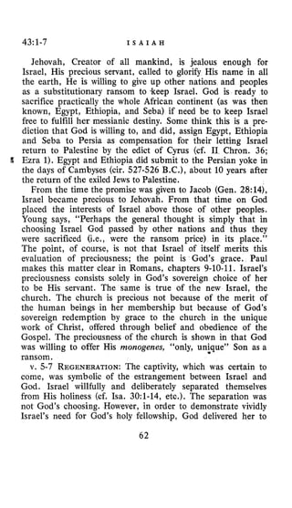 43:1-7 I S A I A H
Jehovah, Creator of all mankind, is jealous enough for
Israel, His precious servant, called to glorify His name in all
the earth, He is willing to give up other nations and peoples
as a substitutionary ransom to .keep Israel. God is ready to
sacrifice practically the whole African continent (as was then
known, Egypt, Ethiopia, and Seba) if need be to keep Israel
free to fulfill her messianic destiny. Some think this is a pre-
diction that God is willing to, and did, assign Egypt, Ethiopia
and Seba to Persia as compensation for their letting Israel
return to Palestine by the edict of Cyrus (cf. I1 Chron. 36;
Ezra 1).Egypt and Ethiopia did submit to the Persian yoke in
the days of Cambyses (cir. 527-526 B.C.), about 10 years after
the return of the exiled Jews to Palestine.
From the time the promise was given to Jacob (Gen. 28:14),
Israel became precious to Jehovah. From that time on God
placed the interests of Israel above those of other peoples.
Young says, “Perhaps the general thought is simply that in
choosing Israel God passed by other nations and thus they
were sacrificed (Le., were the ransom price) in its place.”
The point, of course, is not that Israel of itself merits this
evaluation of preciousness; the point is God’s grace. Paul
makes this matter clear in Romans, chapters 9-10-11. Israel’s
preciousness consists solely in God’s sovereign choice of her
to be His servant. The same is true of the new Israel, the
church. The church is precious not because of the merit of
the human beings in her membership but because of God’s
sovereign redemption by grace to the church in the unique
work of Christ, offered through belief and obedience of the
Gospel. The preciousness of the church is shown in that God
was willing to offer His monogenes, “only, unique’’ Son as a
ransom.
v. 5-7 REGENERATION:The captivity, which was certain to
come, was symbolic of the estrangement between Israel and
God. Israel willfully and deliberately separated themselves
from His holiness (cf. Isa. 3O:l-14, etc.). The separation was
not God’s choosing. However, in order to demonstrate vividly
Israel’s need for God’s holy fellowship, God delivered her to
62
 