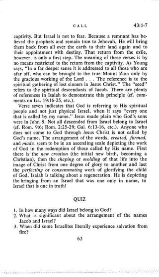 C A L L 43:1-7
captivity. But Israel is not to fear. Because a remnant has be-
lieved the prophets and remain true to Jehovah, He will bring
them back from all over the earth to their land again and to
their appointment with destiny. That return from the exile,
however, is only a first step. The meaning of these verses is by
no means restricted to the return from the captivity. As Young
says, “In a far deeper sense it is addressed to all those who are
afar off, who can be brought to the true Mount Zion only by
the gracious working of the Lord . . . The reference is to the
spiritual gathering of lost sinners in Jesus Christ.” The “seed”
refers to the spiritual descendants of Jacob. There are plenty
of references in Isaiah to demonstrate this principle (cf. com-
ments on Isa. 19:16-25,etc.).
Verse seven indicates that God is referring to His spiritual
people and not just physical Israel, when it says “every one
that is called by my name.” Jesus made plain who God’s sons
were in John 8. Not all descended from Israel belong to Israel
(cf. Rom. 9:6; Rom. 2:25-29; Gal. 6:13-16, etc.). Anyone who
does not come to God through Jesus Christ is not called by
God’s name. The arrangement of the words, created, formed,
and made, seem to be in an ascending scale depicting the work
of God in the redemption of those called by His name. First
there is the new creation (the initial new birth, becoming a
Christian), then the shaping or molding of that life into the
image of Christ from one degree of glory to another and last
the perfecting or consummating work of glorifying the child
of God. Isaiah is talking about a regeneration. He is depicting
the bringing from an Israel that was one only in name, to
Israel that is one in truth!
QUIZ
1. In how many ways did Israel belong to God?
2. What is significant about the arrangement of the names
3. When did some Israelites literally experience salvation from
63
Jacob and Israel?
fire?
 