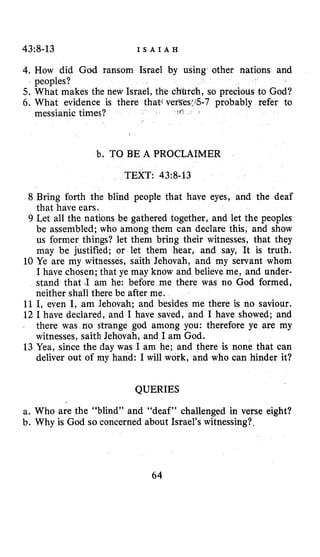 43~8-13 I S A I A H
4. How did God ransom Israel by using other nations and
5. What makes the new Israel, the , so precious to God?
6 . What evidence is there that( v -7 probably refer to
peoples?
messianic times?
b. TO BE A PROCLAIMER
TEXT: 4318-13
8 Bring forth the blind people that have eyes, and the deaf
that have ears.
9 Let all the nations be gathered together, and let the peoples
be assembled; who among them can declare this, and show
us former things? let them bring their witnesses, that they
may be justified; or let them hear, and say, It is truth.
10 Ye are my witnesses, saith Jehovah, and my servant whom
I have chosen; that ye may know and believe me, and under-
stand that -1am he: before me there was no God formed,
neither shall there be after me.
11 I, even I, am Jehovah; and besides me there is no saviour.
12 I have declared, and I have saved, and I have showed; and
o strange god among you: therefore ye are my
witnesses, saith Jehovah, and I am God.
13 Yea, since the day was I am he; and there is none that can
deliver out of my hand: I will work, and who can hinder it?
QUERIES
a. Who are the “blind” and “deaf” challenged in verse eight?
b. Why is God so concerned about Israel’s witnessing?.
64
 