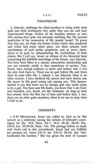 C A L L 43~8-13
PARAPHRASE
I, Jehovah, challenge the blind heathen to bring forth their
gods and their soothsayers who claim they can see and hear
supernatural things. Gather all the heathen nations as one;
who among their gods can proclaim anything like My present
prediction of the restoration of My people Israel? To prove
that they can, let them cite former events which they predicted
and which had really taken place, Let them present their
eyewitnesses of such earlier prophecies and so prove them-
selves to be gods by substantiating the truthfulness of their
claims. But I call you, Israel, as witness of the historical facts
concerning My infallible knowledge of the future, says Jehovah.
You have been Mine in a special, miraculous relationship and
you can certainly testify to that experience of service. You,
Israel, have enough evidence to know and believe that I Am
the only God there is. There was no god before Me and there
shall be none after Me. I, indeed I, am Jehovah; there is no
other saviour. I have declared My power and have shown you
My power by My great saving acts among you. This demon-
strated to you that there was no foreign god who could claim
to be a god. You have seen My deeds, you know that I am God,
and therefore, you, Israel, are My witnesses. As long as time
has existed, from the first day of time and before that, I Am;
there are no other gods anywhere; there is no one to stop what
I wish to do.
COMMENTS
v. 8-10 MESSENGER:Israel was called by God to be His
servant as a testimony among the nations of Jehovah’s sover-
eignty (cf. Ex. 19:s; Deut. 4:6-7; 14:2; 26:lS; 28:lO; Psa.
1354; Lev. 20:24-26; Deut. 7:6). The passage before us deals
with God’s call to this servanthood. Israel had not fulfilled
her purpose (cf. Amos 3:9-11; Jer. 2:9-13; 18:13), she “out-
heathened the heathen.” She was given the land of Canaan
65
 