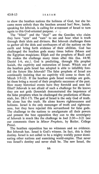 43~8-13 I S A I A H
to show the heathen nations the holiness of God, but she be-
came more unholy than the heathen around her! Now, Isaiah,
speaking for Jehovah, is calling for wremnant of Israel to turn
again to this God-oriented purpose. i r
The “blind” and the “deaf” are the Gentiles who claim
they have “eyes” and “ears” to see and hear what is truth
through their idols and diviners. But Jehovah challenges them
to gather all the idols and soothsayers of all the nations on the
earth and bring forth evidence of their abilities. God has
challenged the heathen gods many times before (Moses and
the Egyptian magicians; Elijah and the prophets of Baal) and
He makes the challenge many times after this (Isa. 44:9f;
Daniel 1-6, etc.). God is predicting, through His prophet
Isaiah, the captivity and restoration of Israel. Which one of
the heathen gods Israel has adopted is able to infallibly fore-
tell the future like Jehovah? The false prophets of Israel are
continually insisting that no captivity will come to them (cf.
Micah 3:9-12). If the heathen gods Israel worships are gods,
let them bring a record of their prophetic successes of the past.
How many historical events have they foretold and seen ful-
filled? Jehovah is not afraid of such a challenge for He knows
they are not gods (Jeremiah demonstrated the impotence of
the false prophets when he challenged the predictions of Hana-
niah, Jer. 28:l-17).The god of Israel is the only God of truth.
He alone has the truth. He alone knows righteousness and
holiness. Israel is the only messenger of truth and righteous-
ness, but they have rejected this servanthood for false gods.
The challenge to the nations to amalgamate all their powers
and present the best opposition they can to the sovereignty
of Jehovah is much like the challenge in Joel 2:30-3:21 (see
our comments there in Minor Prophets, by Butler, College
Press).
The heathen opposition has no witnesses and no evidence.
But Jehovah has. Israel is God’s witness. In fact, this is their
destiny. Israel is not called to be a mighty worldly power domi-
nating other nations and exercising world-empire. That never
was Israel’s destiny and never shall be. The new Israel, the
~
66
 