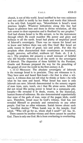 C A L L 43:8-13
church, is not of this world. Israel testified by her very existence
and was called to testify by her deeds and words that Jehovah
is the only God. Leupold says, “Monotheism is Israel’s most
precious insight. Whatever indications along this line had
begun to glimmer here and there in divine revelation, all this
now comes to clear expression and is finalized by our prophet.”
God had chosen Israel to be His servant, to be the instrument
through which He could manifest His power and glory and
holiness to all the earth. Israel had plenty of empirical proof
of Jehovah’s sovereignty. There was no reason for Israel not
to know and believe there was only One God! But Israel set
aside reason in favor of greed, lust and pride. For this the
prophets often characterized their countrymen as irrational,
stupid, perverse, self-willed, stubborn (cf. Ezek. ch. 2 & 3,
etc.). The prophets did preserve a small remnant of faithful
who did become witnesses in all the earth to the sovereignty
of Jehovah. The dispersion of these faithful by the Persians,
Greeks and Romans prepared the way for the preaching of
the gospel all over the world in the first century A.D.
v. 11-13 MESSAGE:The absolute sovereignty of Jehovah
is the message Israel is to proclaim. They are witnesses to it.
They have seen and heard first-hand-for that is what a wit-
ness is. A witness does not tell what he thinks or feels-he tells
what he has seen and heard. What Israel has seen is only
Jehovah can save. Jehovah demonstrated to the sensory organs
of man (eyes, ears, touch, etc.) that He alone saves. Jehovah
did not reveal His saving power to Israel in a systematic phi-
losophy-He revealed it in deeds, events, in the historical,
human frame-of-reference. He also demonstrated experientially
that none of the gods of man, none of the pagan idols, could
save. Therefore, Israel must be God’s witness. God has not
revealed Himself so precisely and extensively to any other
people. God has no other witnesses. Isaiah knows about such
a “manifest destiny.’’ When Isaiah was in the temple, God
asked, “Who will go for us, whom shall I send?” (cf. Isa. 6).
There cannot be another witness and there cannot be another
God, There is only one God. He is from everlasting to everlasting.
67
 