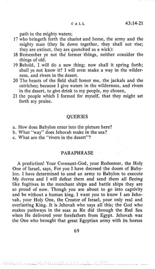 C A L L 43:14-21
path in the mighty waters;
17 who bringeth forth the chariot and horse, the army and the
mighty man (they lie down together, they shall not rise;
they are extinct, they Lire quenched as a wick):
18 Remember ye not the former things, neither consider the
things of old.
19 Behold, I will do a new thing; now shall it spring forth;
shall ye not know it? I will even make,a way in the wilder-
ness, and rivers in the desert.
20 The beasts of the field shall honor me, the jackals and the
ostriches; because I give waters in the wilderness, and rivers
in the desert, to give drink to my people, my chosen,
21 the people which I formed for myself, that they might set
forth my praise.
QUERIES
a. How does Babylon enter into the picture here?
b. What “way” does Jehovah make in the sea?
c. What are the “rivers in the desert”?
PARAPHRASE
A prediction! Your Covenant-God, your Redeemer, the Holy
One of Israel, says, For you I have decreed the doom of Baby-
lon. I have determined to send an army to Babylon to execute
My decree and I will defeat them and send them all fleeing
like fugitives in the merchant ships and battle ships they are
so proud of now. Though you are about to go into captivity
and be without a human king, I want you to know I am Jeho-
vah, your Holy One, the Creator of Israel, your only real and
everlasting King. It is Jehovah who says all this; the God who
makes pathways in the seas as He did through the Red Sea
when He delivered your forefathers from Egypt. Jehovah was
the One who brought that great Egyptian army with its horses
69
 