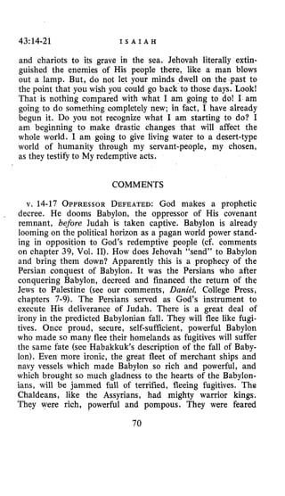43:14-21 I S A I A H
and chariots to its grave in the sea, Jehovah literally extin-
guished the enemies of His people there, like a man blows
out a lamp. But, do not let your minds dwell on the past to
the point that you wish you could go back to those days. Look!
That is nothing compared with what I am going to do! I am
going to do something completely new; in fact, I have already
begun it. Do you not recognize what I am starting to do? I
am beginning to make drastic changes that will affect the
whole world. I am going to give living water to a desert-type
world of humanity through my servant-people, my chosen,
as they testify to My redemptive acts.
COMMENTS
v. 14-17 OPPRESSORDEFEATED:God makes a prophetic
decree. He dooms Babylon, the oppressor of His covenant
remnant, before Judah is taken captive. Babylon is already
looming on the political horizon as a pagan world power stand-
ing in opposition to God’s redemptive people (cf. comments
on chapter 39, Vol. 11). How does Jehovah “send” to Babylon
and bring them down? Apparently this is a prophecy of the
Persian conquest of Babylon. It was the Persians who after
conquering Babylon, decreed and financed the return of the
Jews to Palestine (see our comments, Daniel, College Press,
chapters 7-9). The Persians served as God’s instrument to
execute His deliverance of Judah. There is a great deal of
irony in the predicted Babylonian fall. They will flee like fugi-
tives. Once proud, secure, self-sufficient, powerful Babylon
who made so many flee their homelands as fugitives will suffer
the same fate (see Habakkuk’s description of the fall of Baby-
lon). Even more ironic, the great fleet of merchant ships and
navy vessels which made Babylon so rich and powerful, and
which brought so much gladness to the hearts of the Babylon-
ians, will be jammed full of terrified, fleeing fugitives. The
Chaldeans, like the Assyrians, had mighty warrior kings.
They were rich, powerful and pompous. They were feared
70
 