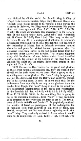C A L L 43:14-21
and idolized by all the world. But Israel’s king is King of
kings! He is Jehovah, Creator, Judge, Holy One and Redeemer.
Though Israel might appear to be without a king during the
captivity in Babylon, her King would demonstrate His power
time and time again (cf. Dan. 2:47; 3:28; 4:37; 6:25-27).
Finally, He would demonstrate His sovereignty in the restora-
tion of the nation under Ezra, Zerubbabel and Nehemiah
(cf. I1 Chron. 36:22-23; Ezra 1:1-4). The “way in the sea”
in verses 16 and 17 is a metaphorical allusion to Jehovah’s
deliverance of the children of Israel through the Red Sea under
the leadership of Moses. Just as Jehovah overcame natural
obstacles and powerful, wicked human oppressors when He
delivered Israel from Egypt, so He will deliver Israel from her
captivities under Assyria and Babylon. That mighty Egyptian
army with its chariots of war, before which Israel trembled
and cringed, lay extinct at the bottom of the Red Sea. So,
Jehovah will snuff out the mighty Babylonian empire in one
night! (cf. Dan. 51-30),
v. 18-21 OPPRESSEDDELIVERED:But, as grand and glorious
as these great national deliverances are, they are warned they
should not let their hopes rest on them. God is going to do a
new thing much more glorious. The “new” thing is apparently
not just the deliverance from the Babylonian captivity, though
that is its starting place. It must be more than that for the
deliverance from captivity is not any more glorious than the
exodus from Egypt. The “new” thing in itself is the wondrous
new redemption accomplished in the death and resurrection
of the Messiah (cf. Isa. 42:9-10; 48:6; 62:2; 6517; 66:22;
Ezek. 11:19; 36:26; 18:31, for the new thing God is going to
do in the messianic kingdom). Even “now” it was beginning
to be apparent to those who had the faith to see it. The revela-
tions of Ezekiel (40-47) and Daniel (7-12) graphically outlined
the mission of Israel as prototypical of the redemption for
all mankind from their captivity in sin. Men of faith, like
Daniel, recognized that God was already beginning to do this
“new” thing. They anxiously desired to know when it would
come to its completion (cf. Dan. 12:5f; I Pet. 1:lO-12). The
71
 