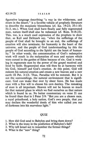 43:14-21 I S A I A H
figurative language describing “a way in the wilderness, and
rivers in the desert,” is a ’favorite vehicle of prophetic literature
to describe the messianic blessedness (cf. Isa. 19:23; 351-10;
51:3, etc.). When God shall have finally and fully regenerated
men, nature itself shall also be redeemed (cf. Rom. 8:18-25).
This, too, is a much used expression of the prophets to show
that, as Keil and Delitzsch say, “when the sufferings of the
people of God shall be brought to an end, the sufferings of
creation will also terminate; for humanity is the heart of the
universe, and the people of God (understanding by this the
people of God according to the Spirit) are the heart of human-
ity.” In other ,words, the consummation, of God’s redemptive
work will result in the reclamation of men and nature which
w d e cursed in the garden of Eden because of si
ing in regenerate men by the power of the gospel received and
lived by faith.<Regenerated man will then be at harmony with
his Cod, himself and God’s creation. At this point, God will
redeem his natural creation and create a new heaven and a new
earth (I1Pet. 3:13). Thus, Paradise will be restored. But it is
not the surroundings, the natural environment that is signifi-
cant. God can ‘make that over by*sheer force. He has made
man with a free will to choose his own destiny. The remaking
of man is all important. Heaven will not be heaven so much
for that natural place in which we find ourselves as that nature
which is found in us. No better commentary on verse 21 can
be found,than that in I Peter 2:9: “But you are a chosen race,
a royal priesthood, a holy nation, God’s own people, that you
may declare the wonderful deeds of him who called you out
of darkness into his marvelous light.”
QUIZ
1. How did God send to Babylon and bring them down?
2. What is the irony in the prediction of Babylon’s fall?
3. Why tell Israel not to remember the former things?
4. What is the “new” thing?
72
 