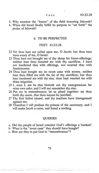 C A L L 43;22-28
5. Why mention the “beasts” of the field honoring Jehovah?
6. When did Israel finally fulfill its purpose to “set forth” the
praise of Jehovah?
d. TO BE PERFECTED
TEXT:’43:22-28
22 Yet thou hast not called upon me, 0 Jacob; but thou hast
been weary of me, 0 Israel.
23 Thou hast not brought me of thy sheep for burnt-offerings;
neither hast thou honored me with thy sacrifices. I have
not burdened thee with offerings, nor wearied thee with
frankincense.
24 Thou hast bought me no sweet cane with money, neither
hast thou filled me with the fat of thy sacrifices; but thou
hast burdened me with thy sins, thou hast wearied me with
thine iniquities.
25 I, even I, am he that blotteth out thy transgressions for
mine own sake; and I will not remember thy sins.
26 Put me in remembrance; let us plead together: set thou
forth thy cause, that thou mayest be justified.
27 Thy first father sinned, and thy teachers have transgressed
against me.
28 Therefore I will profane the princes of the sanctuary; and I
will make Jacob a curse, and Israel a reviling.
QUERIES
a. Did the people of Israel consider God’s offerings a burden?
b. What is the “sweet cane” they should have bought?
c. How are they to put God in “remembrance”?
73
 