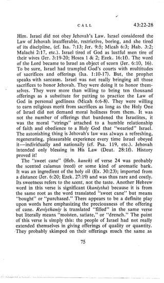 C A L L 43~22-28
Him. Israel did not obey Jehovah’s Law. Israel considered the
Law of Jehovah insufferable, restrictive, boring, and she tired
of its discipline, (cf. Isa. 7:13; Jer. 9:5; Micah 6:3; Hab. 3:2;
Malachi 2:17, etc.). Israel tired of God as lustful men tire of
their wives (Jer. 3:19-20; Hosea 1 & 2; Ezek. 16:lf). The word
of the Lord became to Israel an object of scorn (Jer. 6:10, 16).
To be sure, Israel had trampled God’s courts with multitudes
of sacrifices and offerings (Isa, 1:lO-17). But, the prophet
speaks with sarcasm. Israel was not really bringing all those
sacrifices to honor Jehovah. They were doing it to honor them-
selves. They were more than willing to bring ten thousand
offerings as a substitute for putting to practice the Law of
God in personal godliness (Micah 6:6-8). They were willing
to earn religious merit from sacrifices as long as the Holy One
of Israel did not demand moral holiness from them. It was
not the number of offerings that burdened the Israelites, it
was the moral “strings” attached to a humble relationship
of faith and obedience to a Holy God that “wearied” Israel.
The astonishing thing is Jehovah’s law was always a refreshing,
regenerating, pleasurable experience every time Israel obeyed
it-individually and nationally (cf. Psa. 119, etc.). Jehovah
intended only blessing in His Law (Deut. 28:lf). History
proved it!
The “sweet cane” (Heb. karzeh) of verse 24 was probably
the scented calamus (reed) or some kind of aromatic bark.
It was an ingredient of the holy oil (Ex. 30:23); imported from
a distance (Jer. 6:20; Ezek. 27:19) and was thus rare and costly.
Its sweetness refers to the scent, not the taste. Another Hebrew
word in this verse is significant (kaniytha) because it is from
the same root as the word translated “sweet cane” but means
“bought” or “purchased.” There appears to be a definite play
upon words here emphasizing the preciousness of the offering
of cane. Reviythaniy is translated “filled” in the same verse
but literally means “moisten, satiate,” or “drench.” The point
of this verse is simply this: the people of Israel had not really
extended themselves in giving offerings of quality or quantity.
They probably skimped on their offerings much the same as
.
75
 