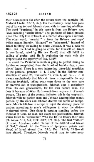 43:22-28 I S A I A H
their descendents did after the return from the captivity (cf.
Malachi 1:6-14; 3:6-12,etc.). On the contrary, Israel had gone
out of its way to load Jehovah down with its insulting rebellion.
The word “burdened” in this verse is from the Hebrew root
’ d a d meaning “servile labor.” The guiltiness of Israel pressed
upon The Holy One of Israel, as a burden does upon a servant.
The other word, “wearied,” is from the Hebrew root vaga’
which means literally, “fatigued” or “exhausted.” Instead of
Israel fulfilling its calling to praise Jehovah, it was a pain to
Him. But the Lord is going to create for Himself an Israel
(a new Israel, ruled by His new David) that will fulfill its
calling of praise. And He is beginning the work with the
prophets and the captivity (cf. Isa. 43:19).
v. 25-28 To PARDON:Jehovah is going to perfect (bring to
fruition or completion) from the Israel of Isaiah’s day, a par-
doned Israel. There is a very interesting three-fold repetition
of the personal pronoun “I, I, I am,” in the Hebrew con-
struction of verse 25, translated “I, even I, am he . . .” It
means emphatically that Jehovah alone is responsible for any
blotting (makhah, taking .away even down to the very core
or marrow) out of transgressions. Jehovah does it exclusively
from His own graciousness, for His own name’s sake. He
does it because of Who He Is-not from any merit of man’s
person. The rest of the context indicates this is the emphasis.
Jehovah wills to pardon man and Jehovah accomplishes man’s
pardon by His work and Jehovah decrees the terms of accept-
ance. Man is left free to accept or reject the divinely procured
pardon according to man’s willingness to obey the divine-
ly decreed terms. One thing is certain; standing before the
tribunal of God, no man can claim self-justification. Jehovah
warns Israel to “remember” Who He Is! He knows their sins
(cf. Amos. 512; 5 8 ; Ezek. 8:12; 9:9, etc.). The first “father”
of Israel, Abraham, called “father of the faithful and friend
of God,” s h e d . All the “teachers” (prophets, priests and
kings) of Israel sinned (Isa. 53:6; Psa. 14:2-3; 53:3)-al1
have sinned. Therefore, Jehovah would have to take away
76
 