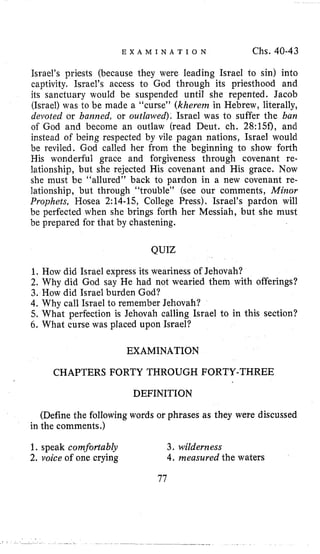 E X A M I N A T I O N Chs. 40-43
Israel’s priests (because they were leading Israel to sin) into
captivity. Israel’s access to God through its priesthood and
its sanctuary would be suspended until she repented. Jacob
(Israel) was to be made a “curse” (kherem in Hebrew, literally,
devoted or barzraed, or outlawed), Israel was to suffer the ban
of God and become an outlaw (read Deut. ch. 28:15f), and
instead of being respected by vile pagan nations, Israel would
be reviled. God called her from the beginning to show forth
His wonderful grace and forgiveness through covenant re-
lationship, but she rejected His covenant and His grace. Now
she must be “allured” back to pardon in a new covenant re-
lationship, but through “trouble” (see our comments, Minor
Prophets, Hosea 2:14-15, College Press), Israel’s pardon will
be perfected when she brings forth her Messiah, but she must
be prepared for that by chastening.
QUIZ
1. How did Israel express its weariness of Jehovah?
2. Why did God say He had not wearied them with offerings?
3. How did Israel burden God?
4.Why call Israel to remember Jehovah?
5. What perfection is Jehovah calling Israel to in this section?
6 . What curse was placed upon Israel?
EXAMINATION
CHAPTERS FORTY THROUGH FORTY-THREE
DEFINITION
(Define the following words or phrases as they were discussed
in the comments.)
1. speak comfortably 3. wilderness
2. voice of one crying 4. measured the waters
77
 