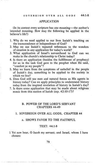 S O V E R E I G N O V E R A L L G O D S 44:1.8
APPLICATION
(In its context every scripture has one meaning-the author’s
intended meaning, How may the following be applied in the
believer’s life?)
1. Why do we need applied to our lives Isaiah’s teaching on
the transcendence or independence of God?
2. May we use Isaiah’s repeated references to the wonders
of creation in any application for today’s world?
3. What application of Israel’s servanthood to God can we
make in the church’s relationship to Christ today?
4. Is there an application (besides the fulfillment of prophecy)
for us in the task God gave to the prophet when He said,
“comfort ye my people”?
5. May we learn from the symptoms of unbelief in the people
of Isaiah’s day, something to be applied to the society in
which we live?
6. Does God still use men and natural forces as His agents in
history today? Can we apply principles to understand history
today from the inspired revelation of history in Isaiah’s day?
7. Is there some application that may be made about religious
music from this section of Isaiah (esp. 42:lO-17)?
B. POWER OF THE LORD’S SERVANT
CHAPTERS 44-49
1. SOVEREIGN OVER ALL GODS, CHAPTER 44
a. SHOWS FAVOR TO THE FAITHFUL
TEXT: 44~1-8
1Yet now hear, 0 Jacob my servant; and Israel, whom I have
chosen:
79,,
 
