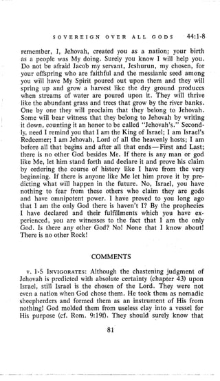 S O V E R E I G N O V E R A L L G O D S 44:l-8
remember, I, Jehovah, created you as a nation; your birth
as a people was My doing. Surely you know I will help you.
Do not be afraid Jacob my servant, Jeshurun, my chosen, for
your offspring who are faithful and the messianic seed among
you will have My Spirit poured out upon them and they will
spring up and grow a harvest like the dry ground produces
when streams of water are poured upon it. They will thrive
like the abundant grass and trees that grow by the river banks.
One by one they will proclaim that they belong to Jehovah.
Some will bear witness that they belong to Jehovah by writing
it down, counting it an honor to be called “Jehovah’s.” Second-
ly, need I remind you that I am the King of Israel; I am Israel’s
Redeemer; I am Jehovah, Lord of all the heavenly hosts; I am
before all that begins and after all that ends-First and Last;
there is no other God besides Me. If there is any man or god
like Me, let him stand forth and declare it and prove his claim
by ordering the course of history like I have from the very
beginning, If there is anyone like Me let him prove it by pre-
dicting what will happen in the future. No, Israel, you have
nothing to fear from these others who claim they are gods
and have omnipotent power. I have proved to you long ago
that I am the only God there is haven’t I? By the prophecies
I have declared and their fulfillments which you have ex-
perienced, you are witnesses to the fact that I am the only
God. Is there any other God? No! None that I know about!
There is no other Rock!
COMMENTS
v. 1-5 INVIGORATES:Although the chastening judgment of
Jehovah is predicted with absolute certainty (chapter 43) upon
Israel, still Israel is the chosen of the Lord. They were not
even a nation when God chose them. He took them as nomadic
sheepherders and formed them as an instrument of His from
nothing! God molded them from useless clay into a vessel for
His purpose (cf. Rom. 9:19f). They should surely know that
81
 