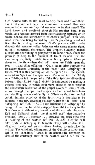 44:1-8 I S A I A H
God desired with all His heart to help them and favor them.
But God could not help them become the vessel they were
chosen to be because they did not want to be that vessel! The
Lord knew, and predicted through His prophet here, there
would be a remnant formed from the chastening captivity which
would believe and surrender to its chosen purpose. This rem-
nant, even now being formed by Isaiah’s preaching, need not
fear the impending judgment. God’s purpose will survive
through this remnant called Jeshurun (the name means: right,
upright, esteemed, righteous). The prophet suddenly makes
a dramatic shortening of perspective in verse three. From the
promise of help to the remnant of Israel formed from the
chastening captivity Isaiah focuses his prophetic telescope
down on the time when God will “pour my Spirit upon thy
seed . . . and thine offspring.” God’s redemptive purpose will
be accomplished ultimately in the “seed” and “offspring” of
Israel. What is this pouring out of the Spirit? Is it the special,
miraculous Spirit on the apostles at Pentecost (cf. Joel 2:28fi
Acts 2:140, or is it the promise of the Holy Spirit to all obedient
believers (Isa. 32:14; Acts 2:38-39)? Isaiah could be making a
general prophecy in which both were intended since without
the miraculous revelation of the gospel covenant terms of sal-
vation through the Spirit to the apostles there could have been
no indwelling presence of the Spirit. Whatever the case, we feel
certain Isaiah’s prophecy of the Spirit here is intended to be
fulfilled in the new covenant believer. Christ is the “seed” and
“offspring” (cf. Gal. 3:15-29) and Christians are “offspring” by
being in Him. So, Isaiah has skipped from the Captivity to the
New Covenant without any mention of the centuries between.
Keil and Delitzsch think “the threefold zeh ” (demonstrative
pronoun) (one . . , another . . . another) indicates verse five
is speaking of the heathen (cf. Psa. 87:4-5). Gentiles will
take pride in belonging to Jehovah. They will confess their
allegiance orally and yiketov (from kathav, to subscribe) in
writing. The emphatic willingness of the Gentile to allow him-
self to be “surnamed” Israel is an astounding prophecy in
view of the contempt most of the heathen world had for the
82
 