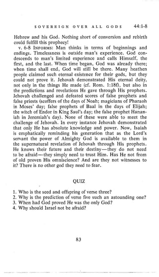 S O V E R E I G N O V E R A L L G O D S 44:1-8
Hebrew and his God. Nothing short of conversion and rebirth
could fulfill this prophecy!
v. 6-8 INFORMS:Man thinks in terms of beginnings and
endings. Timelessness is outside man’s experience. God con-
descends to man’s limited experience and calls Himself, the
first, and the last. When time began, God was already there;
when time shall end, God will still be there. Many heathen
people claimed such eternal existence for their gods, but they
could not prove it. Jehovah demonstrated His eternal deity,
not only in the things He made (cf. Rom. 1:18f), but also in
the predictions and revelations He gave through His prophets.
Jehovah challenged and defeated scores of false prophets and
false priests (scoffers of the days of Noah; magicians of Pharaoh
in Moses’ day; false prophets of Baal in the days of Elijah;
the witch of Endor in King Saul’s day; the false prophet Hanan-
iah in Jeremiah’s day). None of these were able to meet the
challenge of Jehovah. In every instance Jehovah demonstrated
that only He has absolute knowledge and power. Now, Isaiah
is emphatically reminding his generation that as the Lord’s
servant the power of Almighty God is available to them in
the supernatural revelation of Jehovah through His prophets.
He knows their future and their destiny-they do not need
to be afraid-they simply need to trust Him. Has He not from
of old proven His omniscience? And are they not witnesses to
it? There is no other god they need to fear.
QUIZ
1. Who is the seed and offspring of verse three?
2. Why is the prediction of verse five such an astounding one?
3. When had God proved He was the only God?
4. Why should Israel not be afraid?
83
 