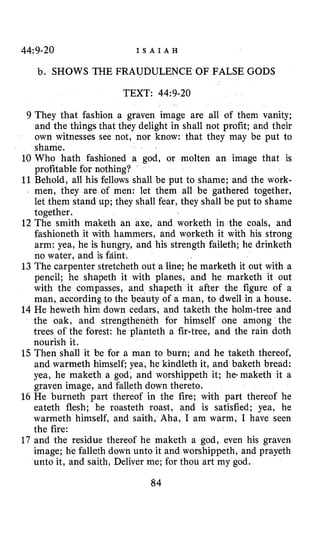 44:9-20 I S A I A H
b. SHOWS THE FRAUDULENCE OF FALSE GODS
TEXT: 44~9-20
9 They that fashion a graven image are all of them vanity;
and the things that they delight in shall not profit; and their
own witnesses see not, nor know: that they may be put to
shame.
10 Who hath fashioned a god, or molten an image that is
profitable for nothing?
11Behold, all his fellows shall be put to shame; and the work-
men, they are of men: let them all be gathered together,
let them stand up; they shall fear, they shall be put to shame
together.
12 The smith maketh an axe, and worketh in the coals, and
fashioneth it with hammers, and worketh it with his strong
arm: yea, he is hungry, and his strength faileth; he drinketh
no water, and is fafint.
13 The carpenter stretcheth out a line; he marketh it out with a
pencil; he shapeth it with planes, and he marketh it out
with the compasses, and shapeth it after the figure of a
man, according to the beauty of a man, to dwell in a house.
14 He heweth him down cedars, and taketh the holm-tree and
the oak, and strengtheneth for himself one among the
trees of the forest: he planteth a fir-tree, and the rain doth
nourish it.
15Then shall it be for a man to burn; and he taketh thereof,
and warmeth himself; yea, he kindleth it, and baketh bread:
yea, he maketh a god, and worshippeth it; he-maketh it a
graven image, and falleth down thereto.
16 He burneth part thereof in the fire; with part thereof he
eateth flesh; he roasteth roast, and is satisfied; yea, he
warmeth himself, and saith, Aha, I am warm, I have seen
the fire:
17 and the residue thereof he maketh a god, even his graven
image; he falleth down unto it and worshippeth, and prayeth
unto it, and saith, Deliver me; for thou art my god.
84
 