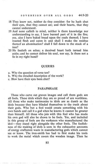 S O V E R E I G N O V E R A L L G O D S 44:9-20
18 They know not, neither do they consider: for he hath shut
iheir eyes, that they cannot see; and their hearts, that they
cannot understand.
19 And none calleth to mind, neither is there knowledge nor
understanding to say, I have burned part of it in the fire;
yea, also I have baked bread upon the coals thereof; I have
roasted flesh and eaten it: and shall I make the residue
thereof an abomination? shall I fall down to the stock of a
iree?
20 He feedeth on ashes; a deceived heart hath turned him
aside; and he cannot deliver his soul, nor say, Is there not a
lie in my right hand?
QUERIES
a. Why the question of verse ten?
b. Why the detailed description of the work?
c. How have their eyes been shut?
PARAPHRASE
Those who carve out graven images and call them gods are
all fools, These idols which they are so proud of are worthless.
All those who make testimonies to idols are as dumb as the
idols because they have blinded themselves to the truth about
their gods. Who but a fool would create something with his
own hands and call it a god when he knows it cannot be greater
than himself. A11 those who join with this fool who has made
his own god will also be shown to be fools. Yes, and included
in this group of fools are the workmen who manufactured the
idol-they stand right alongside the other fools. The foolish-
ness of the making of idols is seen in the exhaustive amounts
of energy craftsmen waste in manufacturing gods which cannot
see or know. The iron-smith has had to first make his tools
to work the metal which covers the wooden image. Then he
85
 